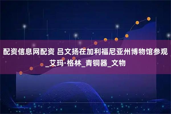 配资信息网配资 吕文扬在加利福尼亚州博物馆参观_艾玛·格林_青铜器_文物