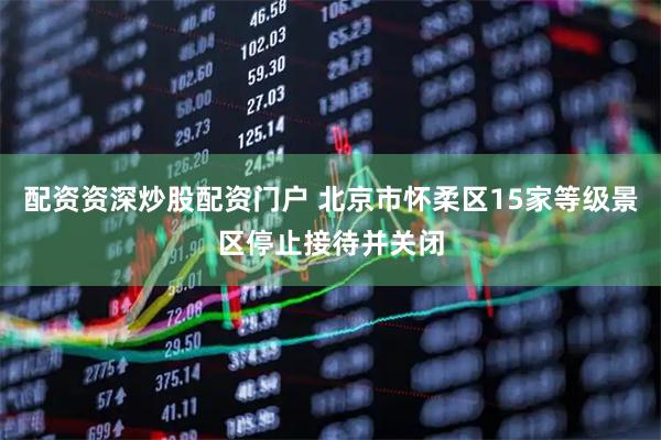 配资资深炒股配资门户 北京市怀柔区15家等级景区停止接待并关闭