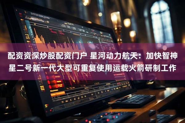 配资资深炒股配资门户 星河动力航天：加快智神星二号新一代大型可重复使用运载火箭研制工作