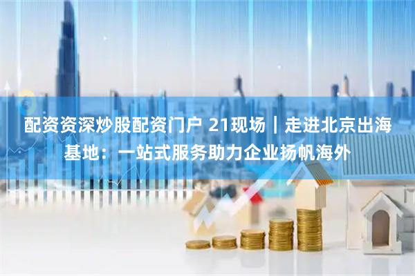 配资资深炒股配资门户 21现场｜走进北京出海基地：一站式服务助力企业扬帆海外
