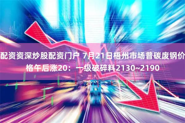 配资资深炒股配资门户 7月21日梧州市场普碳废钢价格午后涨20：一级破碎料2130~2190