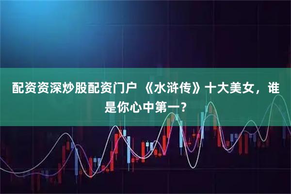 配资资深炒股配资门户 《水浒传》十大美女，谁是你心中第一？