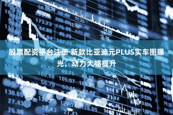 股票配资平台注册 新款比亚迪元PLUS实车图曝光，动力大幅提升