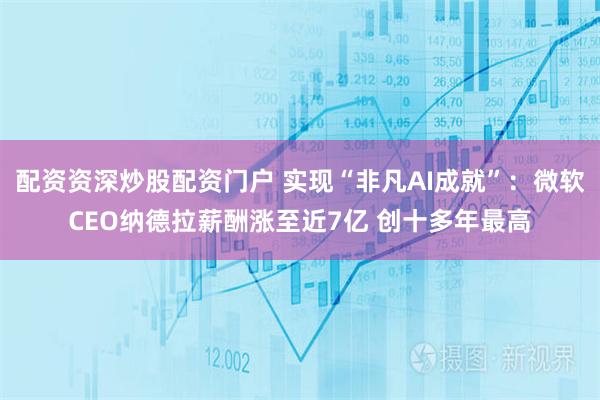 配资资深炒股配资门户 实现“非凡AI成就”:微软CEO纳德拉薪酬涨至近7亿 创十多年最高