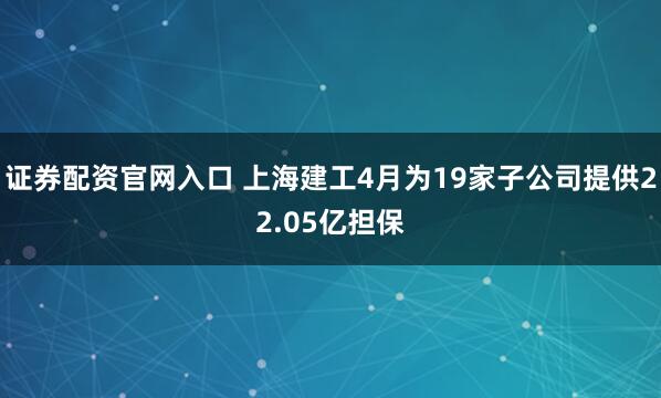 证券配资官网入口 上海建工4月为19家子公司提供22.05亿担保