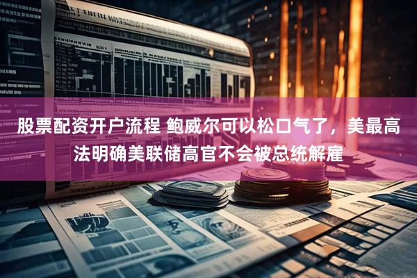 股票配资开户流程 鲍威尔可以松口气了，美最高法明确美联储高官不会被总统解雇