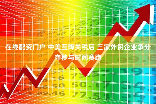 在线配资门户 中美互降关税后 三家外贸企业争分夺秒与时间赛跑