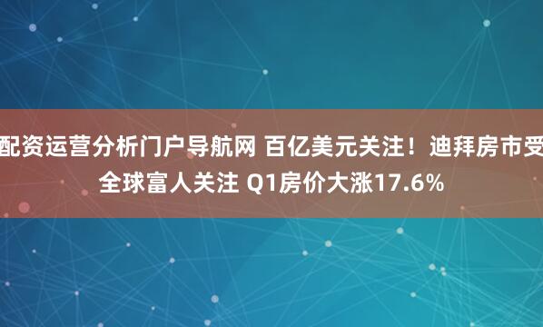 配资运营分析门户导航网 百亿美元关注！迪拜房市受全球富人关注 Q1房价大涨17.6%