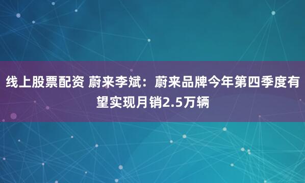 线上股票配资 蔚来李斌：蔚来品牌今年第四季度有望实现月销2.5万辆
