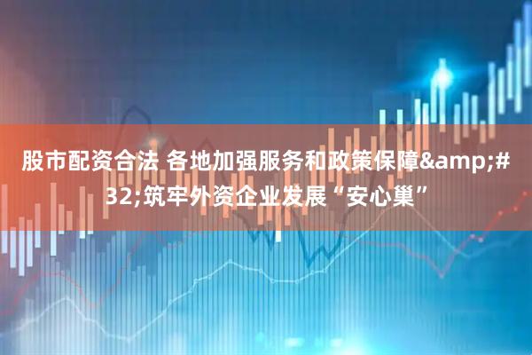 股市配资合法 各地加强服务和政策保障&#32;筑牢外资企业发展“安心巢”