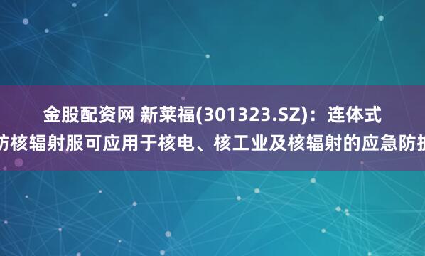 金股配资网 新莱福(301323.SZ)：连体式防核辐射服可应用于核电、核工业及核辐射的应急防护
