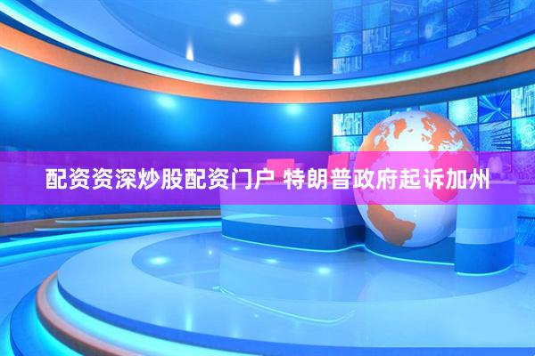 配资资深炒股配资门户 特朗普政府起诉加州
