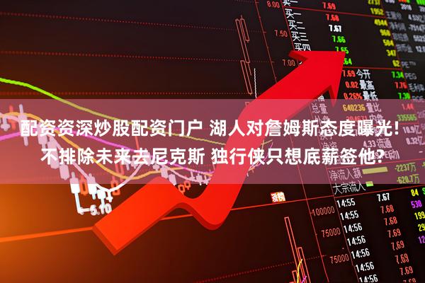 配资资深炒股配资门户 湖人对詹姆斯态度曝光! 不排除未来去尼克斯 独行侠只想底薪签他?