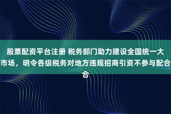 股票配资平台注册 税务部门助力建设全国统一大市场，明令各级税务对地方违规招商引资不参与配合