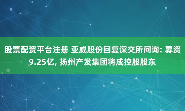 股票配资平台注册 亚威股份回复深交所问询: 募资9.25亿, 扬州产发集团将成控股股东