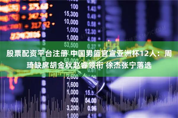 股票配资平台注册 中国男篮官宣亚洲杯12人：周琦缺席胡金秋赵睿领衔 徐杰张宁落选
