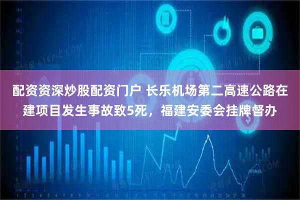 配资资深炒股配资门户 长乐机场第二高速公路在建项目发生事故致5死，福建安委会挂牌督办
