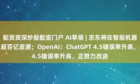 配资资深炒股配资门户 AI早报 | 京东将在智能机器人领域投入超百亿资源；OpenAI：ChatGPT 4.5错误率升高，正努力改进