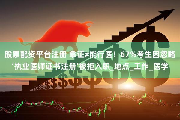 股票配资平台注册 拿证≠能行医！67%考生因忽略‘执业医师证书注册’被拒入职_地点_工作_医学