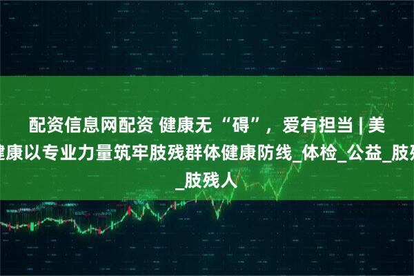 配资信息网配资 健康无 “碍”，爱有担当 | 美年健康以专业力量筑牢肢残群体健康防线_体检_公益_肢残人