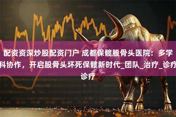 配资资深炒股配资门户 成都保髋股骨头医院：多学科协作，开启股骨头坏死保髋新时代_团队_治疗_诊疗