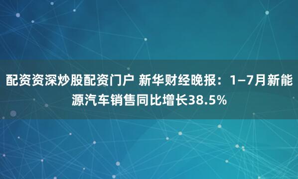 配资资深炒股配资门户 新华财经晚报：1—7月新能源汽车销售同比增长38.5%