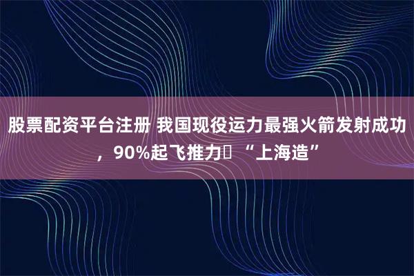 股票配资平台注册 我国现役运力最强火箭发射成功，90%起飞推力​“上海造”