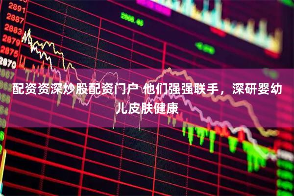 配资资深炒股配资门户 他们强强联手，深研婴幼儿皮肤健康